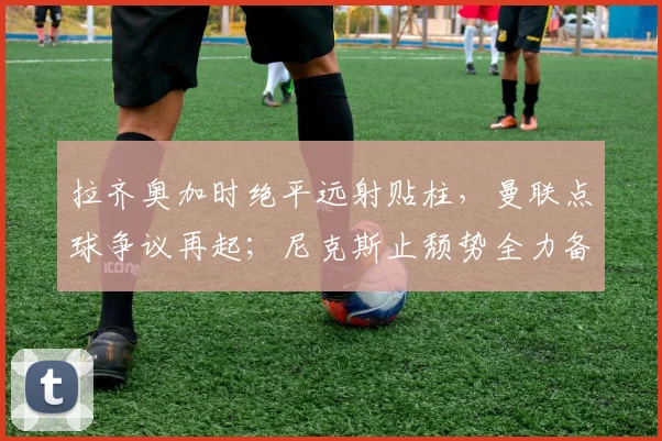 拉齐奥加时绝平远射贴柱，曼联点球争议再起；尼