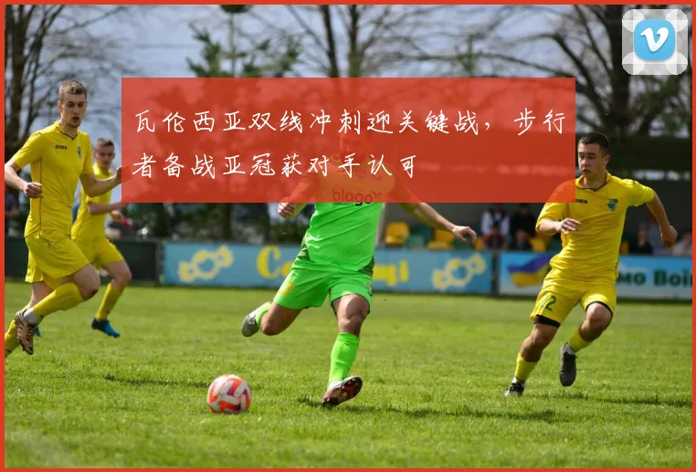 瓦伦西亚双线冲刺迎关键战，步行者备战亚冠获