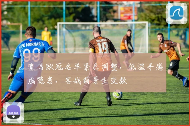 皇马欧冠名单紧急调整，低温手感成隐患，客战前