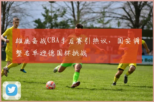 雄鹿备战CBA季后赛引热议，国安调整名单迎德