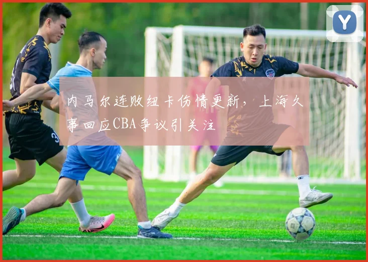 内马尔连败纽卡伤情更新，上海久事回应CBA争