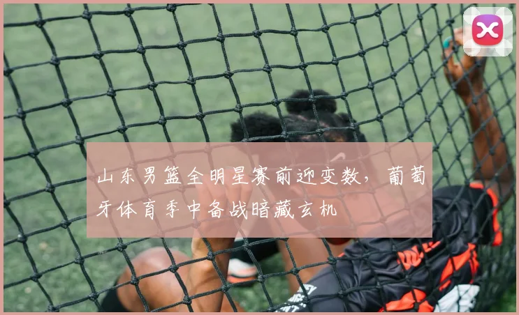 山东男篮全明星赛前迎变数，葡萄牙体育季中备